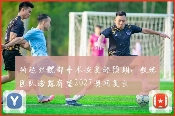 纳达尔髋部手术恢复超预期,教练团队透露有望2027澳网复出