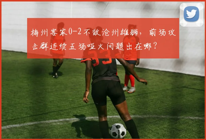 梅州客家0-2不敌沧州雄狮,前场攻击群连续五场哑火问题出在哪?