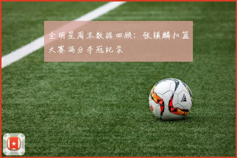 全明星周末数据回顾:张镇麟扣篮大赛满分夺冠纪录