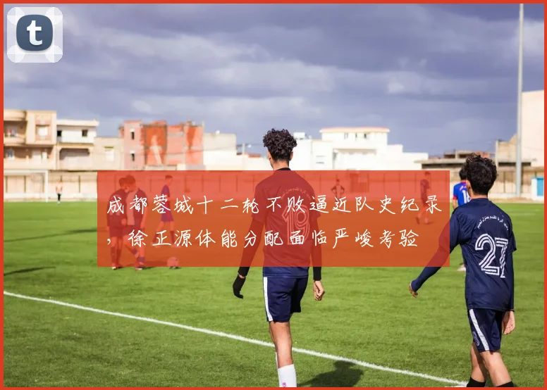 成都蓉城十二轮不败逼近队史纪录,徐正源体能分配面临严峻考验