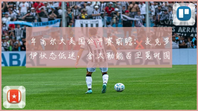 年高尔夫美国公开赛前瞻:麦克罗伊状态低迷,舍夫勒能否卫冕巩固世界第一?