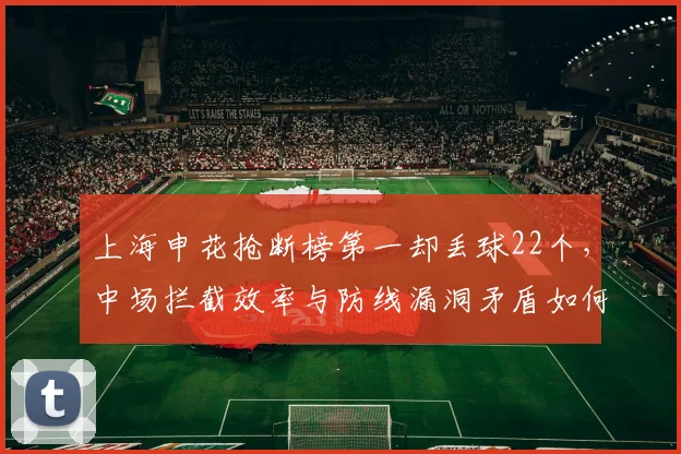 上海申花抢断榜第一却丢球22个,中场拦截效率与防线漏洞矛盾如何破解
