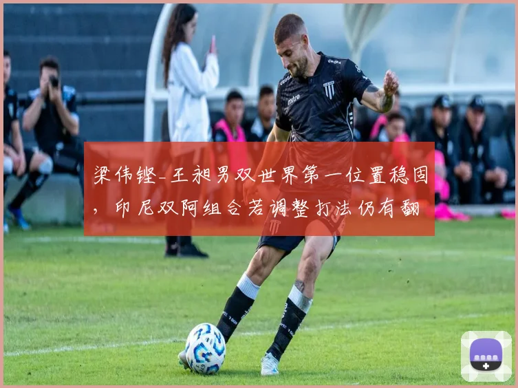 梁伟铿_王昶男双世界第一位置稳固,印尼双阿组合若调整打法仍有翻盘机会