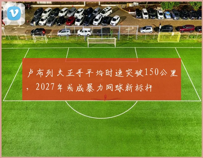 卢布列夫正手平均时速突破150公里,2027年或成暴力网球新标杆